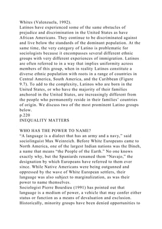Whites (Valenzuela, 1992).
Latinos have experienced some of the same obstacles of
prejudice and discrimination in the United States as have
African Americans. They continue to be discriminated against
and live below the standards of the dominant population. At the
same time, the very category of Latino is problematic for
sociologists because it encompasses several different ethnic
groups with very different experiences of immigration. Latinos
are often referred to in a way that implies uniformity across
members of this group, when in reality Latinos constitute a
diverse ethnic population with roots in a range of countries in
Central America, South America, and the Caribbean (Figure
9.7). To add to the complexity, Latinos who are born in the
United States, or who have the majority of their families
anchored in the United States, are increasingly different from
the people who permanently reside in their families’ countries
of origin. We discuss two of the most prominent Latino groups
below.
p.220
INEQUALITY MATTERS
WHO HAS THE POWER TO NAME?
“A language is a dialect that has an army and a navy,” said
sociolinguist Max Weinreich. Before White Europeans came to
North America, one of the largest Indian nations was the Dineh,
a name that means “the People of the Earth.” No one knows
exactly why, but the Spaniards renamed them “Navajo,” the
designation by which Europeans have referred to them ever
since. While Native Americans were being outgunned and
oppressed by the wave of White European settlers, their
language was also subject to marginalization, as was their
power to name themselves.
Sociologist Pierre Bourdieu (1991) has pointed out that
language is a medium of power, a vehicle that may confer either
status or function as a means of devaluation and exclusion.
Historically, minority groups have been denied opportunities to
 