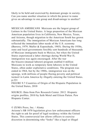 likely to be held and exercised by dominant groups in society.
Can you name another situation in which the power to name
gives an advantage to one group and disadvantage to another?
MEXICAN AMERICANS Mexicans are the largest group of
Latinos in the United States. A large proportion of the Mexican
American population lives in California, New Mexico, Texas,
and Arizona, though migration to the American South has grown
substantially. The immigration of Mexican Americans has long
reflected the immediate labor needs of the U.S. economy
(Barrera, 1979; Muller & Espenshade, 1985). During the 1930s,
state and local governments forcibly sent hundreds of thousands
of Mexican immigrants back to Mexico, but when the United
States experienced a labor shortage during World War II,
immigration was again encouraged. After the war
the bracero (manual laborer) program enabled 4 million
Mexicans to work as temporary farm laborers in the United
States, often under exploitative conditions. The program was
ended in 1964, but by the 1980s, immigration was on the
upsurge, with millions of people fleeing poverty and political
turmoil in Latin America by illegally entering the United States.
p.221
FIGURE 9.7 Countries of Origin of the Hispanic Population in
the United States, 2010
SOURCE: Data from Pew Research Center. 2012. Hispanic
origins profiles, 2010 by Seth Motel and Eileen Patten. Pew
Hispanic Center.
© ZUMA Press, Inc. / Alamy
Arizona’s SB 1070 legislation gives law enforcement officers
the right to ask for proof of legal residency within the United
States. This controversial law allows officers to exercise
discretion in determining who “looks” like a legal or illegal
 