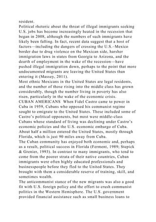 resident.
Political rhetoric about the threat of illegal immigrants seeking
U.S. jobs has become increasingly heated in the recession that
began in 2008, although the numbers of such immigrants have
likely been falling. In fact, recent data suggest that a host of
factors—including the dangers of crossing the U.S.–Mexico
border due to drug violence on the Mexican side, harsher
immigration laws in states from Georgia to Arizona, and the
dearth of employment in the wake of the recession—have
pushed illegal immigration down, perhaps to the point that more
undocumented migrants are leaving the United States than
entering it (Massey, 2011).
Most ethnic Mexicans in the United States are legal residents,
and the number of those rising into the middle class has grown
considerably, though the number living in poverty has also
risen, particularly in the wake of the economic crisis.
CUBAN AMERICANS When Fidel Castro came to power in
Cuba in 1959, Cubans who opposed his communist regime
sought to emigrate to the United States. These included some of
Castro’s political opponents, but most were middle-class
Cubans whose standard of living was declining under Castro’s
economic policies and the U.S. economic embargo of Cuba.
About half a million entered the United States, mostly through
Florida, which is just 90 miles away from Cuba.
The Cuban community has enjoyed both economic and, perhaps
as a result, political success in Florida (Ferment, 1989; Stepick
& Grenier, 1993). In contrast to many immigrants, who tend to
come from the poorer strata of their native countries, Cuban
immigrants were often highly educated professionals and
businesspeople before they fled to the United States. They
brought with them a considerable reserve of training, skill, and
sometimes wealth.
The anticommunist stance of the new migrants was also a good
fit with U.S. foreign policy and the effort to crush communist
politics in the Western Hemisphere. The U.S. government
provided financial assistance such as small business loans to
 