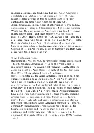 in Asian countries, are low). Like Latinos, Asian Americans
constitute a population of great ethnic diversity; the wide-
ranging characteristics of this population cannot be fully
captured by the term Asian American (Figure 9.8).
Asian Americans, like members of other minority groups, have
experienced prejudice and discrimination. For example, during
World War II, many Japanese Americans were forcibly placed
in internment camps, and their property was confiscated
(Daniels, 2004; Harth, 2001). The U.S. government feared their
allegiances were with Japan—an enemy in World War II—rather
than the United States. While the teaching of German was
banned in some schools, drastic measures were not taken against
German or Italian Americans, although Germany and Italy were
allied with Japan during the war.
© AP Photo/anonymous
Beginning in 1942, the U.S. government relocated an estimated
110,000 Japanese Americans living on the West Coast to
internment camps. The government feared disloyalty after the
Japanese attack on Pearl Harbor, in spite of the fact that more
than 60% of those interned were U.S. citizens.
In spite of obstacles, the Asian American population has been
successful in making economic gains. Asian Americans as a
whole have the highest median household income of any
minority group, as well as the lowest rates of divorce, teenage
pregnancy, and unemployment. Their economic success reflects
the fact that, like Cuban Americans, recent Asian immigrants
have come from higher socioeconomic backgrounds, bringing
greater financial resources and more human capital (Zhou,
2009). Family networks and kinship obligations also play an
important role. In many Asian American communities, informal
community-based lending organizations provide capital for
businesses, families and friends support one another as
customers and employees, and profits are reinvested in the
community (Ferment, 1989; Gilbertson & Gurak, 1993; Kasarda,
1993).
 