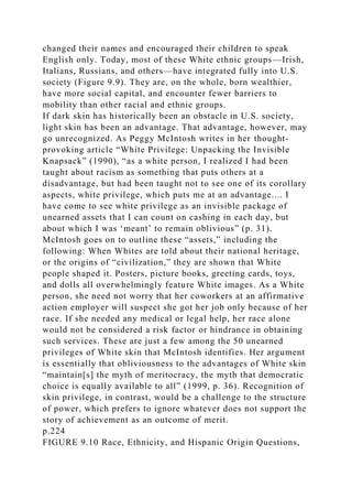 changed their names and encouraged their children to speak
English only. Today, most of these White ethnic groups—Irish,
Italians, Russians, and others—have integrated fully into U.S.
society (Figure 9.9). They are, on the whole, born wealthier,
have more social capital, and encounter fewer barriers to
mobility than other racial and ethnic groups.
If dark skin has historically been an obstacle in U.S. society,
light skin has been an advantage. That advantage, however, may
go unrecognized. As Peggy McIntosh writes in her thought-
provoking article “White Privilege: Unpacking the Invisible
Knapsack” (1990), “as a white person, I realized I had been
taught about racism as something that puts others at a
disadvantage, but had been taught not to see one of its corollary
aspects, white privilege, which puts me at an advantage.... I
have come to see white privilege as an invisible package of
unearned assets that I can count on cashing in each day, but
about which I was ‘meant’ to remain oblivious” (p. 31).
McIntosh goes on to outline these “assets,” including the
following: When Whites are told about their national heritage,
or the origins of “civilization,” they are shown that White
people shaped it. Posters, picture books, greeting cards, toys,
and dolls all overwhelmingly feature White images. As a White
person, she need not worry that her coworkers at an affirmative
action employer will suspect she got her job only because of her
race. If she needed any medical or legal help, her race alone
would not be considered a risk factor or hindrance in obtaining
such services. These are just a few among the 50 unearned
privileges of White skin that McIntosh identifies. Her argument
is essentially that obliviousness to the advantages of White skin
“maintain[s] the myth of meritocracy, the myth that democratic
choice is equally available to all” (1999, p. 36). Recognition of
skin privilege, in contrast, would be a challenge to the structure
of power, which prefers to ignore whatever does not support the
story of achievement as an outcome of merit.
p.224
FIGURE 9.10 Race, Ethnicity, and Hispanic Origin Questions,
 