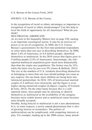 U.S. Bureau of the Census Form, 2010
SOURCE: U.S. Bureau of the Census.
Is the recognition of racial or ethnic advantages as important as
recognition of racial or ethnic disadvantages? Can this help to
level the field of opportunity for all Americans? What do you
think?
MULTIRACIAL AMERICANS
As we note in the Inequality Matters box on page 220, naming
is an important sociological action. It may be an exercise of
power or an act of recognition. In 2000, the U.S. Census
Bureau’s questionnaire for the first time permitted respondents
to select more than one race in describing themselves. In 2000,
about 2.4% of Americans, or 6.8 million people, identified
themselves as multiracial. In the 2010 census that figure grew to
9 million people (2.9% of Americans). Interestingly, the self-
reported multiracial population grew much more dramatically
than than the single-race population: The former rose by 32%,
while the latter rose by just over 9% (Jones & Bullock, 2012).
The rise in the numbers of U.S. residents describing themselves
as belonging to more than one race should perhaps not come as
any surprise. On one hand, more children are being born into
interracial partnerships: In 2010, 10% of heterosexual married
couples (5.4 million) were interracial, and the figure is even
higher among unmarried couples (Lofquist, Lugaila, O’Connell,
& Feliz, 2012). On the other hand, because this is a self-
reported status, more people may be choosing to identify
themselves as multiracial as the availability of the category
becomes more widely known and as multiracial status becomes
more broadly accepted.
Notably, being biracial or multiracial is not a new phenomenon.
It is, in some respects, a newly named phenomenon that is also
of growing interest to researchers. The politics of
multiracialism can be complicated, with competing interests at
play. For example, leading up to the 2000 census, many mixed-
 