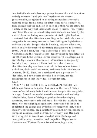 race individuals and advocacy groups favored the addition of an
entirely separate “multiple race” option on the census
questionnaire, as opposed to allowing respondents to check
multiple boxes from among the established racial categories.
They argued that the addition of such an option would allow for
fluidity in the way that individuals identify themselves, freeing
them from the constraints of categories imposed on them by the
state. Others, including some prominent civil rights leaders,
countered that identification according to the established racial
categories is necessary to ensure that civil rights legislation is
enforced and that inequalities in housing, income, education,
and so on are documented accurately (Roquemore & Brunsma,
2008). On one hand, the lived experience of multiracial
Americans and their right to self-identify must be respected; on
the other hand, the Census Bureau must fulfill its obligation to
provide legislators with accurate information on inequality.
Social science research tells us that individuals’ racial
identification plays an important role in how others interact
with them, their social networks, and even their life chances
(Khanna, 2011). Thus, the question of how a person self-
identifies, and how others perceive him or her, has real
consequences in that individual’s everyday life.
p.225
RACE AND ETHNICITY IN A GLOBAL PERSPECTIVE
While our focus to this point has been on the United States,
issues of racial and ethnic identities and inequalities are global
in scope. Around the world, unstable minority and majority
relationships, fears of rising migration from developing
countries, and even ethnic and racial hatreds that explode into
brutal violence highlight again how important it is for us to
understand the causes and dynamics of categories that, while
socially constructed, are powerfully real in their consequences.
European countries such as France, Germany, and Denmark
have struggled in recent years to deal with challenges of
immigration, discrimination, and prejudice. Migration to
Northern and Western Europe from developing states,
 