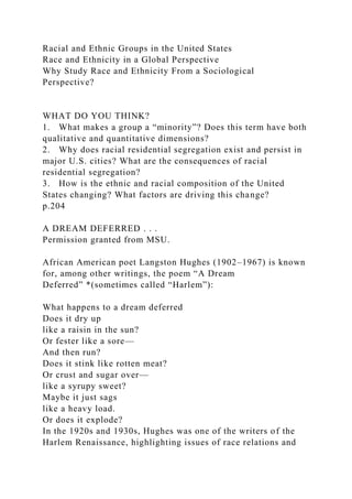 Racial and Ethnic Groups in the United States
Race and Ethnicity in a Global Perspective
Why Study Race and Ethnicity From a Sociological
Perspective?
WHAT DO YOU THINK?
1. What makes a group a “minority”? Does this term have both
qualitative and quantitative dimensions?
2. Why does racial residential segregation exist and persist in
major U.S. cities? What are the consequences of racial
residential segregation?
3. How is the ethnic and racial composition of the United
States changing? What factors are driving this change?
p.204
A DREAM DEFERRED . . .
Permission granted from MSU.
African American poet Langston Hughes (1902–1967) is known
for, among other writings, the poem “A Dream
Deferred” *(sometimes called “Harlem”):
What happens to a dream deferred
Does it dry up
like a raisin in the sun?
Or fester like a sore—
And then run?
Does it stink like rotten meat?
Or crust and sugar over—
like a syrupy sweet?
Maybe it just sags
like a heavy load.
Or does it explode?
In the 1920s and 1930s, Hughes was one of the writers of the
Harlem Renaissance, highlighting issues of race relations and
 