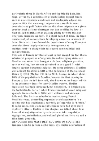 particularly those in North Africa and the Middle East, has
risen, driven by a combination of push factors (social forces
such as dire economic conditions and inadequate educational
opportunities that encourage migrants to leave their home
countries) and pull factors (forces that draw migrants to a given
country, such as labor shortages that can be filled by low- or
high-skilled migrants or an existing ethnic network that can
offer new migrants support). In a short period of time, the large
numbers of job seekers from developing countries in search of
better lives have transformed the populations of many European
countries from largely ethnically homogeneous to
multicultural—a change that has caused some political and
social tensions.
Tensions in Europe revolve at least in part around the fact that a
substantial proportion of migrants from developing states are
Muslim, and some have brought with them religious practices,
such as veiling, that are not perceived to be a good fit with
largely secular European societies. By some estimates, Muslims
will account for about a fifth of the population of the European
Union by 2050 (Mudde, 2011). In 2011, France, in which about
10% of the population is Muslim, became the first country in
Europe to ban the full face veil, also known as the burqa, which
is the customary dress for some Muslim women. Similar
legislation has been introduced, but not passed, in Belgium and
the Netherlands. Earlier, when France banned all overt religious
symbols from schools in 2004, civil defiance and violence
followed. The Parisian suburbs burned as young French
Muslims rioted, demanding opportunity and acceptance in a
society that has traditionally narrowly defined who is “French.”
In some cases, ethnic and racial tensions have had even more
explosive effects. Earlier in this chapter, we talked about four
forms that majority–minority relations can take: expulsion,
segregation, assimilation, and cultural pluralism. Here we add a
fifth form: genocide.
GENOCIDE: THE MASS DESTRUCTION OF SOCIETIES
Genocide can be defined as the mass, systematic destruction of
 