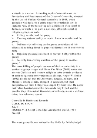 a people or a nation. According to the Convention on the
Prevention and Punishment of the Crime of Genocide, adopted
by the United Nations General Assembly in 1948, when
genocide was declared a crime under international law, it
includes “any of the following acts committed with intent to
destroy, in whole or in part, a national, ethnical, racial or
religious group, as such:
a. Killing members of the group;
b. Causing serious bodily or mental harm to members of the
group;
c. Deliberately inflicting on the group conditions of life
calculated to bring about its physical destruction in whole or in
part;
d. Imposing measures intended to prevent births within the
group;
e. Forcibly transferring children of the group to another
group.”
The mass killing of people because of their membership in a
particular group is ages old. Hans Van Wees (2010) notes that
ancient Christian and Hebrew religious texts contain evidence
of early religiously motivated mass killings. Roger W. Smith
(2002) points out that the Assyrians, Greeks, Romans, and
Mongols, among others, engaged in genocide, but their
perspective on mass killing was shaped by their time. He notes
that rulers boasted about the thousands they killed and the
peoples they eliminated. Genocide as both a term and a defined
crime is much more recent.
Genocide in Darfur and Rwanda
CLICK TO SHOW
p.226
FIGURE 9.11 Select Genocides Around the World, 1914–
Present
The word genocide was coined in the 1940s by Polish émigré
 