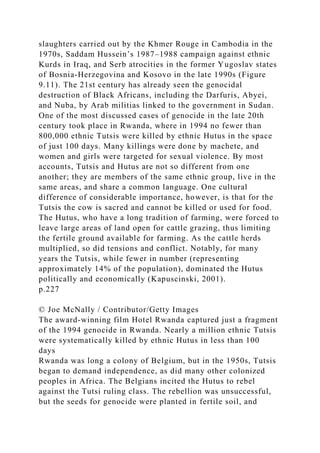 slaughters carried out by the Khmer Rouge in Cambodia in the
1970s, Saddam Hussein’s 1987–1988 campaign against ethnic
Kurds in Iraq, and Serb atrocities in the former Yugoslav states
of Bosnia-Herzegovina and Kosovo in the late 1990s (Figure
9.11). The 21st century has already seen the genocidal
destruction of Black Africans, including the Darfuris, Abyei,
and Nuba, by Arab militias linked to the government in Sudan.
One of the most discussed cases of genocide in the late 20th
century took place in Rwanda, where in 1994 no fewer than
800,000 ethnic Tutsis were killed by ethnic Hutus in the space
of just 100 days. Many killings were done by machete, and
women and girls were targeted for sexual violence. By most
accounts, Tutsis and Hutus are not so different from one
another; they are members of the same ethnic group, live in the
same areas, and share a common language. One cultural
difference of considerable importance, however, is that for the
Tutsis the cow is sacred and cannot be killed or used for food.
The Hutus, who have a long tradition of farming, were forced to
leave large areas of land open for cattle grazing, thus limiting
the fertile ground available for farming. As the cattle herds
multiplied, so did tensions and conflict. Notably, for many
years the Tutsis, while fewer in number (representing
approximately 14% of the population), dominated the Hutus
politically and economically (Kapuscinski, 2001).
p.227
© Joe McNally / Contributor/Getty Images
The award-winning film Hotel Rwanda captured just a fragment
of the 1994 genocide in Rwanda. Nearly a million ethnic Tutsis
were systematically killed by ethnic Hutus in less than 100
days
Rwanda was long a colony of Belgium, but in the 1950s, Tutsis
began to demand independence, as did many other colonized
peoples in Africa. The Belgians incited the Hutus to rebel
against the Tutsi ruling class. The rebellion was unsuccessful,
but the seeds for genocide were planted in fertile soil, and
 
