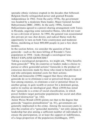 sporadic ethnic violence erupted in the decades that followed.
Belgium finally relinquished power and granted Rwanda
independence in 1962. From the early 1970s, the government
was headed by a moderate Hutu leader, Major General Juvénal
Habyarimana (BBC, 2008). In the early 1990s, General
Habyarimana agreed to a power-sharing arrangement with Tutsis
in Rwanda, angering some nationalist Hutus, who did not want
to see a division of power. In 1994, the general was assassinated
(his private jet was shot down), and radical Hutus took the
opportunity to turn on both Tutsi countrymen and moderate
Hutus, murdering at least 800,000 people in just a few short
months.
In the section below, we consider the question of how
genocide—such as the mass killing of Rwanda’s Tutsi
population in 1994—looks through a sociological lens.
WHAT EXPLAINS GENOCIDE?
Taking a sociological perspective, we might ask, “Who benefits
from genocide?” Why do countries or leaders make a choice to
pursue or allow genocidal actions? Genocide is the product of
conscious decisions made by those who stand to benefit from it
and who anticipate minimal costs for their actions.
Chalk and Jonassohn (1990) suggest that those who pursue
genocide do so to eliminate a real or perceived threat, to spread
fear among enemies, to eliminate a real or potential threat to
another group, to gain wealth or power for a dominant group,
and/or to realize an ideological goal. Shaw (2010) has noted
that “genocide is a crime of social classification, in which
power-holders target particular populations for social and often
physical destruction” (p. 142).
Anton Weiss-Wendt (2010) points out that to the degree that
genocide “requires premeditation” (p. 81), governments are
generally implicated in the crime. Among the necessary parts is
also the creation of a “genocidal mentality,” not only among the
leadership but also among a sufficient number of individuals to
ensure the participation, or at least the support or indifference,
of a large proportion of the population (Goldhagen, 1997;
 