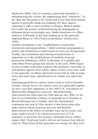 Markusen, 2002). Part of creating a genocidal mentality is
dehumanizing the victims. By emphasizing their “otherness,” or
the idea that the group to be victimized is less than fully human,
agents of genocide stamp out sympathy for their targets,
replacing it with a sense of threat or disgust. Modern media
have made the process of disseminating the propaganda of
dehumanization increasingly easy. Radio broadcasts to a Hutu
audience in Rwanda in the time leading up to the genocide
implored Hutus to “kill [Tutsi] cockroaches” (Gourevitch,
1999).
Another mechanism is the “establishment of genocidal
institutions and organizations,” which construct propaganda to
justify and institutions or other means to carry out the genocide.
Finally, the recruitment and training of perpetrators is
important, as is the establishment of methods of group
destruction (Markusen, 2002). In Rwanda, it is notable that
some Hutu Power groups had already in the early 1990s begun
to arm civilians with hand weapons like machetes, ostensibly as
self-defense against Tutsi rebels. Many of these were later used
in the genocide. As Hutus and Tutsis lived side by side in many
cities and rural areas, identification of victims was rapid and
easy.
Choosing genocide as a policy incurs costs as well as benefits.
Clearly, outside forces can impose costs on a genocidal regime;
we have seen that signatories to the 1948 U.N. convention are
theoretically obligated to intervene. But historically,
intervention has often been too little and too late. Why, in the
face of overwhelming evidence of genocide (as in Rwanda or
Bosnia-Herzegovina or Sudan), does the international
community not step in? One answer is that these states also
make choices based on perceived costs and benefits.
Intervention in the affairs of another state can be costly, and
many leaders avoid it. In a historical overview of U.S.
responses to genocide, for instance, Samantha Power (2002)
argues: that “American leaders did not act because they did not
want to. They believed that genocide was wrong, but they were
 