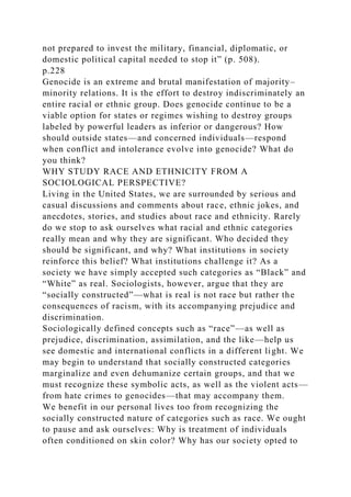 not prepared to invest the military, financial, diplomatic, or
domestic political capital needed to stop it” (p. 508).
p.228
Genocide is an extreme and brutal manifestation of majority–
minority relations. It is the effort to destroy indiscriminately an
entire racial or ethnic group. Does genocide continue to be a
viable option for states or regimes wishing to destroy groups
labeled by powerful leaders as inferior or dangerous? How
should outside states—and concerned individuals—respond
when conflict and intolerance evolve into genocide? What do
you think?
WHY STUDY RACE AND ETHNICITY FROM A
SOCIOLOGICAL PERSPECTIVE?
Living in the United States, we are surrounded by serious and
casual discussions and comments about race, ethnic jokes, and
anecdotes, stories, and studies about race and ethnicity. Rarely
do we stop to ask ourselves what racial and ethnic categories
really mean and why they are significant. Who decided they
should be significant, and why? What institutions in society
reinforce this belief? What institutions challenge it? As a
society we have simply accepted such categories as “Black” and
“White” as real. Sociologists, however, argue that they are
“socially constructed”—what is real is not race but rather the
consequences of racism, with its accompanying prejudice and
discrimination.
Sociologically defined concepts such as “race”—as well as
prejudice, discrimination, assimilation, and the like—help us
see domestic and international conflicts in a different light. We
may begin to understand that socially constructed categories
marginalize and even dehumanize certain groups, and that we
must recognize these symbolic acts, as well as the violent acts—
from hate crimes to genocides—that may accompany them.
We benefit in our personal lives too from recognizing the
socially constructed nature of categories such as race. We ought
to pause and ask ourselves: Why is treatment of individuals
often conditioned on skin color? Why has our society opted to
 
