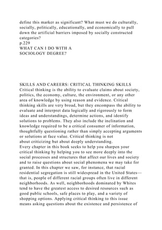 define this marker as significant? What must we do culturally,
socially, politically, educationally, and economically to pull
down the artificial barriers imposed by socially constructed
categories?
p.229
WHAT CAN I DO WITH A
SOCIOLOGY DEGREE?
SKILLS AND CAREERS: CRITICAL THINKING SKILLS
Critical thinking is the ability to evaluate claims about society,
politics, the economy, culture, the environment, or any other
area of knowledge by using reason and evidence. Critical
thinking skills are very broad, but they encompass the ability to
evaluate and interpret data logically and rigorously to form
ideas and understandings, determine actions, and identify
solutions to problems. They also include the inclination and
knowledge required to be a critical consumer of information,
thoughtfully questioning rather than simply accepting arguments
or solutions at face value. Critical thinking is not
about criticizing but about deeply understanding.
Every chapter in this book seeks to help you sharpen your
critical thinking by helping you to see more deeply into the
social processes and structures that affect our lives and society
and to raise questions about social phenomena we may take for
granted. In this chapter we saw, for instance, that racial
residential segregation is still widespread in the United States—
that is, people of different racial groups often live in different
neighborhoods. As well, neighborhoods dominated by Whites
tend to have the greatest access to desired resources such as
good public schools, safe places to play, and a variety of
shopping options. Applying critical thinking to this issue
means asking questions about the existence and persistence of
 