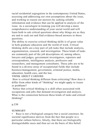 racial residential segregation in the contemporary United States,
assessing and addressing our own assumptions about the issue,
and working to reason out answers by seeking reliable
information and evidence that can be applied to analysis of the
issue. As a sociologist in training you will develop a more
comprehensive understanding of your social world and will
learn both to ask critical questions about why things are as they
are and to seek out and find evidence-based answers to those
questions.
The ability to exercise critical thinking skills is of great value
in both graduate education and the world of work. Critical
thinking skills are a key part of job tasks that include analysis,
argumentation, research, and investigation. These kinds of tasks
are commonly part of the job descriptions of, among others,
lawyers and judges, government investigators, reporters and
correspondents, intelligence analysts, professors and
researchers, and management consultants. These jobs are to be
found in a diverse array of occupational fields that include
business/management, government, criminal justice, media,
education, health care, and the law.
THINK ABOUT CAREERS
How is critical thinking different from criticizing? How does it
differ from other kinds of “thinking” we might apply to issues
or problems?
Notice that critical thinking is a skill often associated with
occupations and jobs that demand investigation and analysis.
What is the connection between these kinds of tasks and critical
thinking?
p.230
SUMMARY
• Race is not a biological category but a social construct. Its
societal significance derives from the fact that people in a
particular culture believe, falsely, that there are biologically
distinguishable races and then act on the basis of this belief.
 