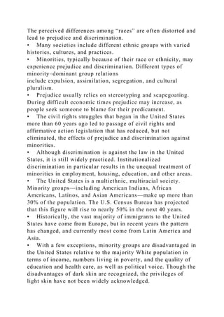 The perceived differences among “races” are often distorted and
lead to prejudice and discrimination.
• Many societies include different ethnic groups with varied
histories, cultures, and practices.
• Minorities, typically because of their race or ethnicity, may
experience prejudice and discrimination. Different types of
minority–dominant group relations
include expulsion, assimilation, segregation, and cultural
pluralism.
• Prejudice usually relies on stereotyping and scapegoating.
During difficult economic times prejudice may increase, as
people seek someone to blame for their predicament.
• The civil rights struggles that began in the United States
more than 60 years ago led to passage of civil rights and
affirmative action legislation that has reduced, but not
eliminated, the effects of prejudice and discrimination against
minorities.
• Although discrimination is against the law in the United
States, it is still widely practiced. Institutionalized
discrimination in particular results in the unequal treatment of
minorities in employment, housing, education, and other areas.
• The United States is a multiethnic, multiracial society.
Minority groups—including American Indians, African
Americans, Latinos, and Asian Americans—make up more than
30% of the population. The U.S. Census Bureau has projected
that this figure will rise to nearly 50% in the next 40 years.
• Historically, the vast majority of immigrants to the United
States have come from Europe, but in recent years the pattern
has changed, and currently most come from Latin America and
Asia.
• With a few exceptions, minority groups are disadvantaged in
the United States relative to the majority White population in
terms of income, numbers living in poverty, and the quality of
education and health care, as well as political voice. Though the
disadvantages of dark skin are recognized, the privileges of
light skin have not been widely acknowledged.
 