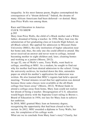 inequality. In his most famous poem, Hughes contemplated the
consequences of a “dream deferred.” Indeed, the dreams of
many African Americans had been deferred—or denied. Mary
Jean Price Walls was among them.
Race and Education in America
CLICK TO SHOW
p.205
Mary Jean Price Walls, the child of a Black mother and a White
father, dreamed of being a teacher. In 1950, Mary Jean was the
salutatorian of her graduating class at Lincoln High School, an
all-Black school. She applied for admission to Missouri State
University (MSU), the only institution of higher education near
her home and, thus, the only one she could afford to attend. She
never received an answer and never went to college, instead
becoming mother to eight children and, later, cleaning homes
and working as a janitor (Moore, 2012).
At age 52, one of Walls’s sons, Terry Walls, went back to
college, enrolling at MSU. As a student, he sought to find out
why his mother had been denied admission to the school. Using
the university archives, he tracked down the thin, onionskin
paper on which his mother’s application for admission was
written. He also learned that MSU’s regents had held a special
meeting: “Formal minutes reveal that her application was denied
because those same classes were available at the all-black
college four hours away” (Moore, 2012). Without funds to
attend a college away from home, Mary Jean could not realize
her dream of being a teacher. Desegregation of U.S. education
would begin slowly with the Supreme Court ruling in Brown v.
Board of Education in 1954, too late for Mary Jean to achieve
her ambition.
In 2010, MSU granted Mary Jean an honorary degree,
recognizing the opportunity that had been closed to her by
racism. In 2012, MSU awarded a diploma to Terry Walls, her
son, for completion of his college work.
What are we to conclude from Mary Jean’s story? Clearly, her
 