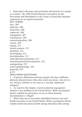 • Genocide is the mass and systematic destruction of a people
or a nation. The 1948 United Nations Convention on the
Prevention and Punishment of the Crime of Genocide obligates
signatories to act against genocide.
KEY TERMS
race, 205
ethnicity, 206
minorities, 206
expulsion, 206
segregation, 207
assimilation, 208
cultural pluralism, 209
racism, 210
stigma, 211
mixed contacts, 211
prejudice, 211
stereotyping, 211
discrimination, 211
individual discrimination, 212
institutionalized discrimination, 212
scapegoating, 215
social epidemiology, 216
genocide, 225
p.231
DISCUSSION QUESTIONS
1. If genetic differences between people who have different
physical characteristics (like skin color) are minor, why do we
as a society continue to use race as a socially significant
category?
2. As noted in the chapter, racial residential segregation
remains a key problem in the United States. What sociological
factors explain its persistence in an era when housing
discrimination is illegal?
3. What links have researchers identified between race and
health outcomes in the United States? What sociological factors
explain relatively poorer health among minorities than among
 