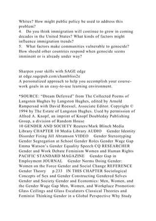 Whites? How might public policy be used to address this
problem?
4. Do you think immigration will continue to grow in coming
decades in the United States? What kinds of factors might
influence immigration trends?
5. What factors make communities vulnerable to genocide?
How should other countries respond when genocide seems
imminent or is already under way?
Sharpen your skills with SAGE edge
at edge.sagepub.com/chambliss2e
A personalized approach to help you accomplish your course-
work goals in an easy-to-use learning environment.
*SOURCE: “Dream Deferred” from The Collected Poems of
Langston Hughes by Langston Hughes, edited by Arnold
Rampersad with David Roessel, Associate Editor. Copyright ©
1994 by The Estate of Langston Hughes. Used by permission of
Alfred A. Knopf, an imprint of Knopf Doubleday Publishing
Group, a division of Random House
10 GENDER AND SOCIETY Reuters/Mark Blinch Media
Library CHAPTER 10 Media Library AUDIO Gender Identity
Disorder Firing Jill Abramson VIDEO Gender Stereotyping
Gender Segregation at School Gender Roles Gender Wage Gap
Emma Watson’s Gender Equality Speech CQ RESEARCHER
Gender and Work Debate Feminism Women and Human Rights
PACIFIC STANDARD MAGAZINE Gender Gap in
Employment JOURNAL Gender Norms Doing Gender:
Women on the Force Gender and Social Change REFERENCE
Gender Theory p.233 IN THIS CHAPTER Sociological
Concepts of Sex and Gender Constructing Gendered Selves
Gender and Society Gender and Economics: Men, Women, and
the Gender Wage Gap Men, Women, and Workplace Promotion:
Glass Ceilings and Glass Escalators Classical Theories and
Feminist Thinking Gender in a Global Perspective Why Study
 