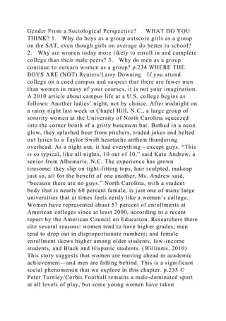 Gender From a Sociological Perspective? WHAT DO YOU
THINK? 1. Why do boys as a group outscore girls as a group
on the SAT, even though girls on average do better in school?
2. Why are women today more likely to enroll in and complete
college than their male peers? 3. Why do men as a group
continue to outearn women as a group? p.234 WHERE THE
BOYS ARE (NOT) Reuters/Larry Downing If you attend
college on a coed campus and suspect that there are fewer men
than women in many of your courses, it is not your imagination.
A 2010 article about campus life at a U.S. college begins as
follows: Another ladies’ night, not by choice. After midnight on
a rainy night last week in Chapel Hill, N.C., a large group of
sorority women at the University of North Carolina squeezed
into the corner booth of a gritty basement bar. Bathed in a neon
glow, they splashed beer from pitchers, traded jokes and belted
out lyrics to a Taylor Swift heartache anthem thundering
overhead. As a night out, it had everything—except guys. “This
is so typical, like all nights, 10 out of 10,” said Kate Andrew, a
senior from Albemarle, N.C. The experience has grown
tiresome: they slip on tight-fitting tops, hair sculpted, makeup
just so, all for the benefit of one another, Ms. Andrew said,
“because there are no guys.” North Carolina, with a student
body that is nearly 60 percent female, is just one of many large
universities that at times feels eerily like a women’s college.
Women have represented about 57 percent of enrollments at
American colleges since at least 2000, according to a recent
report by the American Council on Education. Researchers there
cite several reasons: women tend to have higher grades; men
tend to drop out in disproportionate numbers; and female
enrollment skews higher among older students, low-income
students, and Black and Hispanic students. (Williams, 2010)
This story suggests that women are moving ahead in academic
achievement—and men are falling behind. This is a significant
social phenomenon that we explore in this chapter. p.235 ©
Peter Turnley/Corbis Football remains a male-dominated sport
at all levels of play, but some young women have taken
 