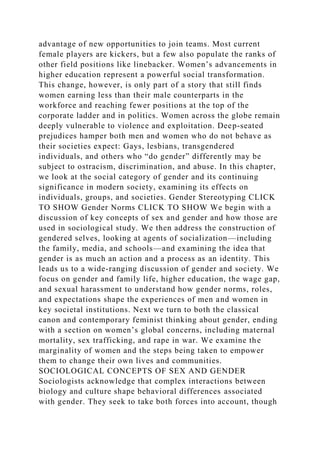advantage of new opportunities to join teams. Most current
female players are kickers, but a few also populate the ranks of
other field positions like linebacker. Women’s advancements in
higher education represent a powerful social transformation.
This change, however, is only part of a story that still finds
women earning less than their male counterparts in the
workforce and reaching fewer positions at the top of the
corporate ladder and in politics. Women across the globe remain
deeply vulnerable to violence and exploitation. Deep-seated
prejudices hamper both men and women who do not behave as
their societies expect: Gays, lesbians, transgendered
individuals, and others who “do gender” differently may be
subject to ostracism, discrimination, and abuse. In this chapter,
we look at the social category of gender and its continuing
significance in modern society, examining its effects on
individuals, groups, and societies. Gender Stereotyping CLICK
TO SHOW Gender Norms CLICK TO SHOW We begin with a
discussion of key concepts of sex and gender and how those are
used in sociological study. We then address the construction of
gendered selves, looking at agents of socialization—including
the family, media, and schools—and examining the idea that
gender is as much an action and a process as an identity. This
leads us to a wide-ranging discussion of gender and society. We
focus on gender and family life, higher education, the wage gap,
and sexual harassment to understand how gender norms, roles,
and expectations shape the experiences of men and women in
key societal institutions. Next we turn to both the classical
canon and contemporary feminist thinking about gender, ending
with a section on women’s global concerns, including maternal
mortality, sex trafficking, and rape in war. We examine the
marginality of women and the steps being taken to empower
them to change their own lives and communities.
SOCIOLOGICAL CONCEPTS OF SEX AND GENDER
Sociologists acknowledge that complex interactions between
biology and culture shape behavioral differences associated
with gender. They seek to take both forces into account, though
 