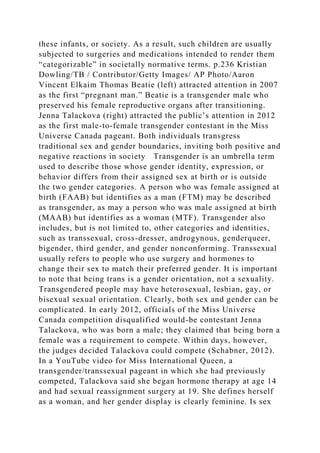 these infants, or society. As a result, such children are usually
subjected to surgeries and medications intended to render them
“categorizable” in societally normative terms. p.236 Kristian
Dowling/TB / Contributor/Getty Images/ AP Photo/Aaron
Vincent Elkaim Thomas Beatie (left) attracted attention in 2007
as the first “pregnant man.” Beatie is a transgender male who
preserved his female reproductive organs after transitioning.
Jenna Talackova (right) attracted the public’s attention in 2012
as the first male-to-female transgender contestant in the Miss
Universe Canada pageant. Both individuals transgress
traditional sex and gender boundaries, inviting both positive and
negative reactions in society Transgender is an umbrella term
used to describe those whose gender identity, expression, or
behavior differs from their assigned sex at birth or is outside
the two gender categories. A person who was female assigned at
birth (FAAB) but identifies as a man (FTM) may be described
as transgender, as may a person who was male assigned at birth
(MAAB) but identifies as a woman (MTF). Transgender also
includes, but is not limited to, other categories and identities,
such as transsexual, cross-dresser, androgynous, genderqueer,
bigender, third gender, and gender nonconforming. Transsexual
usually refers to people who use surgery and hormones to
change their sex to match their preferred gender. It is important
to note that being trans is a gender orientation, not a sexuality.
Transgendered people may have heterosexual, lesbian, gay, or
bisexual sexual orientation. Clearly, both sex and gender can be
complicated. In early 2012, officials of the Miss Universe
Canada competition disqualified would-be contestant Jenna
Talackova, who was born a male; they claimed that being born a
female was a requirement to compete. Within days, however,
the judges decided Talackova could compete (Schabner, 2012).
In a YouTube video for Miss International Queen, a
transgender/transsexual pageant in which she had previously
competed, Talackova said she began hormone therapy at age 14
and had sexual reassignment surgery at 19. She defines herself
as a woman, and her gender display is clearly feminine. Is sex
 