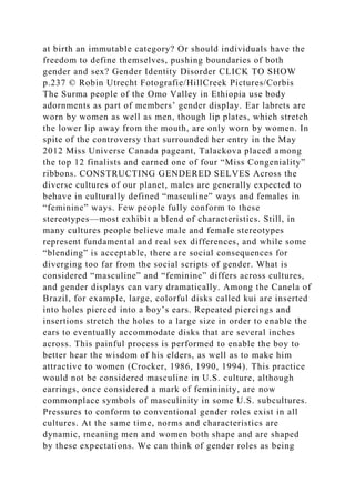 at birth an immutable category? Or should individuals have the
freedom to define themselves, pushing boundaries of both
gender and sex? Gender Identity Disorder CLICK TO SHOW
p.237 © Robin Utrecht Fotografie/HillCreek Pictures/Corbis
The Surma people of the Omo Valley in Ethiopia use body
adornments as part of members’ gender display. Ear labrets are
worn by women as well as men, though lip plates, which stretch
the lower lip away from the mouth, are only worn by women. In
spite of the controversy that surrounded her entry in the May
2012 Miss Universe Canada pageant, Talackova placed among
the top 12 finalists and earned one of four “Miss Congeniality”
ribbons. CONSTRUCTING GENDERED SELVES Across the
diverse cultures of our planet, males are generally expected to
behave in culturally defined “masculine” ways and females in
“feminine” ways. Few people fully conform to these
stereotypes—most exhibit a blend of characteristics. Still, in
many cultures people believe male and female stereotypes
represent fundamental and real sex differences, and while some
“blending” is acceptable, there are social consequences for
diverging too far from the social scripts of gender. What is
considered “masculine” and “feminine” differs across cultures,
and gender displays can vary dramatically. Among the Canela of
Brazil, for example, large, colorful disks called kui are inserted
into holes pierced into a boy’s ears. Repeated piercings and
insertions stretch the holes to a large size in order to enable the
ears to eventually accommodate disks that are several inches
across. This painful process is performed to enable the boy to
better hear the wisdom of his elders, as well as to make him
attractive to women (Crocker, 1986, 1990, 1994). This practice
would not be considered masculine in U.S. culture, although
earrings, once considered a mark of femininity, are now
commonplace symbols of masculinity in some U.S. subcultures.
Pressures to conform to conventional gender roles exist in all
cultures. At the same time, norms and characteristics are
dynamic, meaning men and women both shape and are shaped
by these expectations. We can think of gender roles as being
 