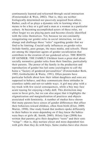 continuously learned and relearned through social interaction
(Fenstermaker & West, 2002). That is, they are neither
biologically determined nor passively acquired from others.
Rather, each of us plays a dynamic role in learning what it
means to be a boy or a girl and a man or a woman in a particular
culture. In becoming accomplished actors of these roles, we
often forget we are playing parts and become closely identified
with the roles themselves. Yet, because we are constantly
renegotiating our gender roles in social interaction, we can
change and challenge those “rules” regarding gender that we
find to be limiting. Crucial early influences on gender roles
include family, peer groups, the mass media, and schools. These
are among the important agents of gender socialization that
contribute to the creation of our gendered selves. THE ROOTS
OF GENDER: THE FAMILY Children learn a great deal about
socially normative gender roles from their families, particularly
their parents. The power of the family in the production and
reproduction of gender has led some sociologists to call the
home a “factory of gendered personalities” (Fenstermaker Berk,
1985; Goldscheider & Waite, 1991). Often parents have
particular beliefs about how their infant daughters and sons are
supposed to behave, and they communicate these attitudes in
countless subtle and not-so-subtle ways. A girl may play with a
toy truck with few social consequences, while a boy may face
acute teasing for enjoying a baby doll. This distinction may
seem to favor girls, but we can also argue that it highlights the
stigmatization and marginalization of practices and objects
associated with femininity. A number of studies have shown
that many parents have senses of gender differences that affect
their behaviors toward children, often from birth (Eliot, 2009;
Marini, 1990). One study found that mothers spoke differently
to their babies in utero depending on if they knew the babies
were boys or girls (K. Smith, 2005). Hilary Lips (2008) has
written that parents give their daughters “roots” and their sons
“wings”—that is, they nurture closer and more dependent ties
with girls than they do with boys. Some studies have also shown
 