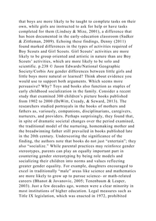 that boys are more likely to be taught to complete tasks on their
own, while girls are instructed to ask for help or have tasks
completed for them (Lindsey & Mize, 2001), a difference that
has been documented in the early-education classroom (Sadker
& Zittleman, 2009). Echoing these findings, Denny (2011)
found marked differences in the types of activities required of
Boy Scouts and Girl Scouts. Girl Scouts’ activities are more
likely to be group oriented and artistic in nature than are Boy
Scouts’ activities, which are more likely to be solo and
scientific. p.238 © Jason Edwards/National Geographic
Society/Corbis Are gender differences between little girls and
little boys more natural or learned? Think about evidence you
would use to support both arguments. Which seems more
persuasive? Why? Toys and books also function as staples of
early childhood socialization in the family. Consider a recent
study that examined 300 children’s picture books published
from 1902 to 2000 (DeWitt, Cready, & Seward, 2013). The
researchers studied portrayals in the books of mothers and
fathers as, variously, companions, disciplinarians, caregivers,
nurturers, and providers. Perhaps surprisingly, they found that,
in spite of dramatic societal changes over the period examined,
the traditional model of the nurturing, homemaking mother and
the breadwinning father still prevailed in books published late
in the 20th century. Underscoring the significance of the
finding, the authors note that books do not just “entertain”; they
also “socialize.” While parental practices may reinforce gender
stereotypes, parents can play an equally important part in
countering gender stereotyping by being role models and
socializing their children into norms and values reflecting
greater gender equality. For example, daughters encouraged to
excel in traditionally “male” areas like science and mathematics
are more likely to grow up to pursue science- or math-related
careers (Bhanot & Jovanovic, 2005; Tenenbaum & Leaper,
2003). Just a few decades ago, women were a clear minority in
most institutions of higher education. Legal measures such as
Title IX legislation, which was enacted in 1972, prohibited
 