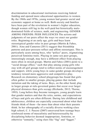 discrimination in educational institutions receiving federal
funding and opened more educational opportunities to women.
By the 1960s and 1970s, young women had greater social and
economic support at home as well. Both society and families
have been part of the revolution in women’s higher education,
though women still lag in the well-paid but historically male-
dominated fields of science, math, and engineering. GENDER
AMONG FRIENDS: PEER INFLUENCES The actions and
judgments of our peers affect the ways we enact our gender
roles. Beginning at an early age, girls and boys learn
stereotypical gender roles in peer groups (Martin & Fabes,
2001). Aina and Cameron (2011) suggest that friendship
patterns and peer pressure reflect and affirm stereotypes. This is
particularly acute among boys, who “police” peers, stigmatizing
perceived feminine traits. Playing in same-sex peer groups,
interestingly enough, may have a different effect from playing
more often in mixed groups. Martin and Fabes (2001) point to a
“social dosage effect,” such that play among young girls who
stay with all-girl groups tend to reflect norms of encouragement
and support, while young boys in same-gender groups develop a
tendency toward more aggressive and competitive play.
Research on elementary school playgroups has found that girls
often gather in smaller groups, playing games that include
imitation and the taking of turns. Boys, on the other hand, play
in larger groups at rule-governed games that occur over larger
physical distances than girls occupy (Richards, 2012; Thorne,
1993). Long before they become teenagers, young people learn
that gender matters and that the roles, norms, and expectations
of boys and girls are often different. During late childhood and
adolescence, children are especially concerned about what their
friends think of them—far more than about what their parents
think. In her ethnography of a racially diverse working-class
high school, C. J. Pascoe (2007) uncovered how teenage boys
reinforced norms of masculinity and heterosexuality by
disciplining behavior deemed inappropriate, feminine, or
otherwise “unmanly,” using slurs like “fag” and “faggot.”
 