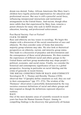 dream was denied. Today, African Americans like Mary Jean’s
children have legally protected opportunities for education and
professional success. But race is still a powerful social force,
influencing interpersonal interactions and institutional
arrangements in the United States. And racism, though often
more subtle than that experienced by Mary Jean, remains a
potent obstacle for many who seek to fulfill dreams of
education, housing, and professional achievement.
Post Racial Society: Fact or Fiction?
CLICK TO SHOW
Race and ethnicity are key issues in sociology. We begin this
chapter with a discussion of the social construction of race and
ethnicity. We then consider some of forms that minority-
majority group relations may take. We also look at theoretical
perspectives on ethnicity, racism, and minority group status.
This leads to a discussion of prejudice and discrimination and
the consequences of these social phenomena. We then examine
the experiences of different racial and ethnic groups in the
United States and how group membership may shape people’s
political, economic, and social status. Finally, we consider the
historical and contemporary significance of race in a global
perspective, focusing in particular on racial labeling and the
crime of genocide in recent history.
THE SOCIAL CONSTRUCTION OF RACE AND ETHNICITY
Sociologists W. I. Thomas and Dorothy Thomas (1928)
observed that “if [people] define situations as real, they are real
in their consequences” (pp. 571–572). The wisdom of the
Thomases’ observation is powerfully demonstrated by the way
societies construct definitions of racial and ethnic groups and
then respond as though the definitions represent objective
realities.
RACE
One of the most dynamic areas of scientific research in recent
years has been the Human Genome Project. Among its
compelling findings is the discovery that genetically all human
 