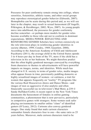 Pressures for peer conformity remain strong into college, where
sororities, fraternities, athletic teams, and other social groups
may reproduce stereotypical gender behavior (Edwards, 2007).
Homophobia can be acute during this period and, as we will see
later in the chapter, may result in sexual harassment (D’Augelli,
Pilkington, & Hershberger, 2002; Wyss, 2007). As young people
move into adulthood, the pressures for gender conformity
decline somewhat—or perhaps more models for gender roles
become available to those who opt not to conform to dominant
expectations. MEDIA POWER: REFLECTING AND
REINFORCING GENDER Scholars have written extensively on
the role television plays in reinforcing gender identities in
society (Barner, 1999; Condry, 1989; Gauntlett, 2008).
According to the American Academy of Child and Adolescent
Psychiatry (2011), the average child in the United States spends
3 to 4 hours per day in front of the TV, more if the child has a
television in his or her bedroom. We might therefore predict
that the often highly gendered messages conveyed by everything
from characters to themes to advertisements will have powerful
impacts on images, norms, and identities. While much has
changed in U.S. society in terms of gender roles, media images
often appear frozen in time, persistently peddling domestic or
highly sexualized images of women—or cattiness, a trait for
women that appears frequently on “reality” TV programs like
the various Real Housewives shows and Dance Moms—and
images of men as aggressive if also analytic and often
financially successful (as in television’s Mad Men). p.239 ©
Sandy Huffaker/Corbis A recent report in the New York Times
documents the harassment of females in online gaming
communities, a phenomenon that is now pervasive, particularly
in competitive games with strangers. Some women seek safer
playing environments in smaller online “clans” of identified
gamers (O’Leary, 2012). Cartoons also convey gendered
images. One study found that male cartoon characters
outnumber female characters four to one—the same ratio as 25
years before. Moreover, male cartoon characters tend to be
 