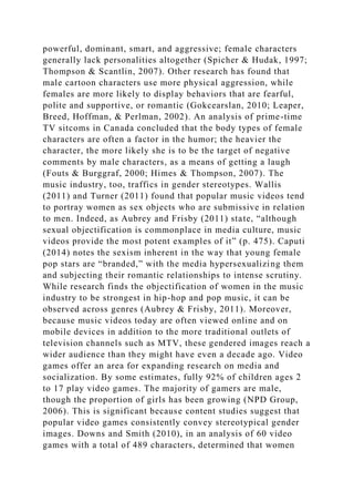 powerful, dominant, smart, and aggressive; female characters
generally lack personalities altogether (Spicher & Hudak, 1997;
Thompson & Scantlin, 2007). Other research has found that
male cartoon characters use more physical aggression, while
females are more likely to display behaviors that are fearful,
polite and supportive, or romantic (Gokcearslan, 2010; Leaper,
Breed, Hoffman, & Perlman, 2002). An analysis of prime-time
TV sitcoms in Canada concluded that the body types of female
characters are often a factor in the humor; the heavier the
character, the more likely she is to be the target of negative
comments by male characters, as a means of getting a laugh
(Fouts & Burggraf, 2000; Himes & Thompson, 2007). The
music industry, too, traffics in gender stereotypes. Wallis
(2011) and Turner (2011) found that popular music videos tend
to portray women as sex objects who are submissive in relation
to men. Indeed, as Aubrey and Frisby (2011) state, “although
sexual objectification is commonplace in media culture, music
videos provide the most potent examples of it” (p. 475). Caputi
(2014) notes the sexism inherent in the way that young female
pop stars are “branded,” with the media hypersexualizing them
and subjecting their romantic relationships to intense scrutiny.
While research finds the objectification of women in the music
industry to be strongest in hip-hop and pop music, it can be
observed across genres (Aubrey & Frisby, 2011). Moreover,
because music videos today are often viewed online and on
mobile devices in addition to the more traditional outlets of
television channels such as MTV, these gendered images reach a
wider audience than they might have even a decade ago. Video
games offer an area for expanding research on media and
socialization. By some estimates, fully 92% of children ages 2
to 17 play video games. The majority of gamers are male,
though the proportion of girls has been growing (NPD Group,
2006). This is significant because content studies suggest that
popular video games consistently convey stereotypical gender
images. Downs and Smith (2010), in an analysis of 60 video
games with a total of 489 characters, determined that women
 
