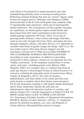 were likely to be presented in hypersexualized ways that
included being partially nude or wearing revealing attire.
Reflecting common findings that men are “action” figures while
women are largely passive, Haninger and Thompson (2004)
discovered that in the 81 teen-rated games they sampled, fully
72 had playable male characters, while just 42 had playable
female characters. The consequences of these gender messages
are significant, as female gamers report sexual threats and
harassment from their male counterparts in the interactive
online gaming community (O’Leary, 2012). In an age of
growing media influence, when stories and images and ideas
reach us not only through television, films, and games but also
through computers, phones, and other devices, it is important to
consider what kinds of gender images are being “sold” to us. Do
new media sources offer more diverse images? Are old
stereotypes still pervasive? What do you think? GENDER IN
THE CLASSROOM: SCHOOLS AND SOCIALIZATION
According to some researchers, in addition to providing
instruction in basic subjects, schools are an important site of a
“hidden curriculum,” or the unspoken socialization to norms,
values, and roles—including gender roles (Basow, 2004;
Margolis, 2001). For example, there is evidence that from an
early age shyness is discouraged in boys at school because it is
viewed as violating the masculine norm of assertiveness (Doey,
Coplan, & Kingsbury, 2013). The roles of teachers,
administrators, and other adults in the school provide some
early lessons to students about their future career prospects.
Pre-K and elementary teaching is still largely female dominated,
and in many elementary schools the only men are
administrators, physical education teachers or coaches, and
janitors (Figure 10.1). Gender Segregation at School CLICK TO
SHOW Gender Roles CLICK TO SHOW p.240 FIGURE
10.1 Percentage of Female Teachers in Educational Occupations
SOURCE: Bureau of Labor Statistics. (2012c). 11. Employed
persons by detailed occupation, sex, race, and Hispanic or
Latino ethnicity. Household Data Annual Averages.
 