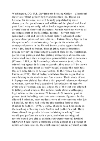 Washington, DC: U.S. Government Printing Office. Classroom
materials reflect gender power and position too. Books on
history, for instance, are still heavily populated by male
characters, the great heroes and villains of the global and local
past. Until very recently, when books began to present a more
diverse cast of historical characters, women were not viewed as
an integral part of the historical record. The vast majority
remained silent and invisible, their history subsumed under
general descriptions of men’s lives.... Extraordinary figures like
the queens of sixteenth-century Europe or the nineteenth-
century reformers in the United States, active agents in their
own right, fared no better. Though [they were] sometimes
praised for having successfully assumed male roles, traditional,
patronizing phrases and denigrating stereotypes abstracted and
diminished even their exceptional personalities and experiences.
(Zinsser, 1993, p. 3) Even today, where women (and, often,
minorities) appear in history textbooks, they may still be shown
in special features (such as essay boxes) outside the main text
that are more likely to be overlooked. In their book Failing at
Fairness (1997), David Sadker and Myra Sadker argue that in
most history texts students see few women. Their study of one
819-page text yielded less than a full page of references devoted
to women. Another book contained four pictures of men for
every one of women, and just about 3% of the text was allotted
to telling about women. The authors write about challenging
high school seniors to name 20 famous U.S. women, past or
present (not including sports or entertainment figures). In the
allotted 5 minutes, most students were able to come up with just
a handful, but they had little trouble naming famous men
(Sadker & Sadker, 1997). Clearly, changes have been made in
the teaching of history since Sadker and Sadker’s work. Have
those altered the gender balance in history teaching? How
would you perform on such a quiz, and what sociological
factors would you cite to explain your performance? DOING
GENDER Sociologists commonly define gender as a product of
agents of socialization, the combined influences of which create
 