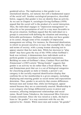 gendered selves. The implication is that gender is an
internalized identity, not natural, but still a fundamental aspect
of the social self. Another sociological perspective, described
below, suggests that gender is less an identity than an activity.
As we saw in Chapter 4, sociologist Erving Goffman (1959)
argued that the social self is the product of a social interaction.
Thus, the individual engages in “impression management” to
tailor his or her presentation of self in a way most favorable to
the given situation. Goffman argued that the individual (or a
group) is concerned with defining the situation and ensuring a
believable performance. Goffman’s work does not have gender
at its center, though some of his examples of impression
management are telling. For instance, he illustrated idealization,
in which we present ourselves in ways that exemplify the values
and norms of society, with a young woman choosing not to
appear smarter than her male date. While her decision to “play
dumb” may have gone the way of the 1950s (when Goffman’s
book was written), it demonstrates how individuals seek to
perform gender in accordance with societal expectations.
Building on some of Goffman’s ideas, Candace West and Don
Zimmerman’s (1987) article “Doing Gender” suggests that
gender is an activity we do rather than a fixed identity. West
and Zimmerman posit that sex is a set of biological categories
for classifying people as male or female; a person’s sex
category is the socially required identification display that
confirms his or her membership in a given category, including
displaying and enacting gender as social norms and expectations
determine. Thus, gender is an activity that creates differences
between men and women that, while not biological, appear
natural because they are so consistently enacted. Membership in
a sex category also brings differential access to power and
resources, affecting interpersonal relationships and social
status. Recall Jenna Talackova, the transsexual Miss Universe
Canada contestant. Since she was raised as a male, she had to
learn to “do gender” in a way consistent with the sex she
aspired to be—female. While most men and women “do gender”
 