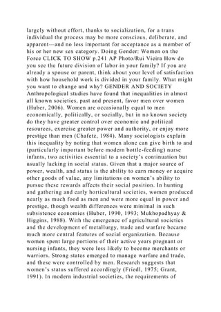 largely without effort, thanks to socialization, for a trans
individual the process may be more conscious, deliberate, and
apparent—and no less important for acceptance as a member of
his or her new sex category. Doing Gender: Women on the
Force CLICK TO SHOW p.241 AP Photo/Rui Vieira How do
you see the future division of labor in your family? If you are
already a spouse or parent, think about your level of satisfaction
with how household work is divided in your family. What might
you want to change and why? GENDER AND SOCIETY
Anthropological studies have found that inequalities in almost
all known societies, past and present, favor men over women
(Huber, 2006). Women are occasionally equal to men
economically, politically, or socially, but in no known society
do they have greater control over economic and political
resources, exercise greater power and authority, or enjoy more
prestige than men (Chafetz, 1984). Many sociologists explain
this inequality by noting that women alone can give birth to and
(particularly important before modern bottle-feeding) nurse
infants, two activities essential to a society’s continuation but
usually lacking in social status. Given that a major source of
power, wealth, and status is the ability to earn money or acquire
other goods of value, any limitations on women’s ability to
pursue these rewards affects their social position. In hunting
and gathering and early horticultural societies, women produced
nearly as much food as men and were more equal in power and
prestige, though wealth differences were minimal in such
subsistence economies (Huber, 1990, 1993; Mukhopadhyay &
Higgins, 1988). With the emergence of agricultural societies
and the development of metallurgy, trade and warfare became
much more central features of social organization. Because
women spent large portions of their active years pregnant or
nursing infants, they were less likely to become merchants or
warriors. Strong states emerged to manage warfare and trade,
and these were controlled by men. Research suggests that
women’s status suffered accordingly (Friedl, 1975; Grant,
1991). In modern industrial societies, the requirements of
 