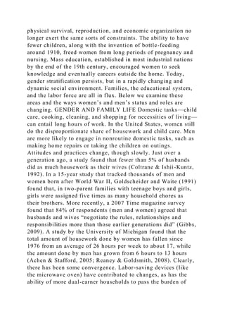 physical survival, reproduction, and economic organization no
longer exert the same sorts of constraints. The ability to have
fewer children, along with the invention of bottle-feeding
around 1910, freed women from long periods of pregnancy and
nursing. Mass education, established in most industrial nations
by the end of the 19th century, encouraged women to seek
knowledge and eventually careers outside the home. Today,
gender stratification persists, but in a rapidly changing and
dynamic social environment. Families, the educational system,
and the labor force are all in flux. Below we examine these
areas and the ways women’s and men’s status and roles are
changing. GENDER AND FAMILY LIFE Domestic tasks—child
care, cooking, cleaning, and shopping for necessities of living—
can entail long hours of work. In the United States, women still
do the disproportionate share of housework and child care. Men
are more likely to engage in nonroutine domestic tasks, such as
making home repairs or taking the children on outings.
Attitudes and practices change, though slowly. Just over a
generation ago, a study found that fewer than 5% of husbands
did as much housework as their wives (Coltrane & Ishii-Kuntz,
1992). In a 15-year study that tracked thousands of men and
women born after World War II, Goldscheider and Waite (1991)
found that, in two-parent families with teenage boys and girls,
girls were assigned five times as many household chores as
their brothers. More recently, a 2007 Time magazine survey
found that 84% of respondents (men and women) agreed that
husbands and wives “negotiate the rules, relationships and
responsibilities more than those earlier generations did” (Gibbs,
2009). A study by the University of Michigan found that the
total amount of housework done by women has fallen since
1976 from an average of 26 hours per week to about 17, while
the amount done by men has grown from 6 hours to 13 hours
(Achen & Stafford, 2005; Reaney & Goldsmith, 2008). Clearly,
there has been some convergence. Labor-saving devices (like
the microwave oven) have contributed to changes, as has the
ability of more dual-earner households to pass the burden of
 