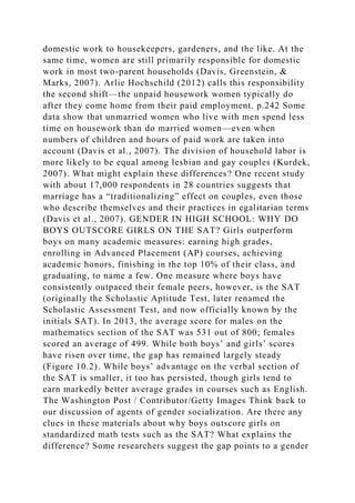 domestic work to housekeepers, gardeners, and the like. At the
same time, women are still primarily responsible for domestic
work in most two-parent households (Davis, Greenstein, &
Marks, 2007). Arlie Hochschild (2012) calls this responsibility
the second shift—the unpaid housework women typically do
after they come home from their paid employment. p.242 Some
data show that unmarried women who live with men spend less
time on housework than do married women—even when
numbers of children and hours of paid work are taken into
account (Davis et al., 2007). The division of household labor is
more likely to be equal among lesbian and gay couples (Kurdek,
2007). What might explain these differences? One recent study
with about 17,000 respondents in 28 countries suggests that
marriage has a “traditionalizing” effect on couples, even those
who describe themselves and their practices in egalitarian terms
(Davis et al., 2007). GENDER IN HIGH SCHOOL: WHY DO
BOYS OUTSCORE GIRLS ON THE SAT? Girls outperform
boys on many academic measures: earning high grades,
enrolling in Advanced Placement (AP) courses, achieving
academic honors, finishing in the top 10% of their class, and
graduating, to name a few. One measure where boys have
consistently outpaced their female peers, however, is the SAT
(originally the Scholastic Aptitude Test, later renamed the
Scholastic Assessment Test, and now officially known by the
initials SAT). In 2013, the average score for males on the
mathematics section of the SAT was 531 out of 800; females
scored an average of 499. While both boys’ and girls’ scores
have risen over time, the gap has remained largely steady
(Figure 10.2). While boys’ advantage on the verbal section of
the SAT is smaller, it too has persisted, though girls tend to
earn markedly better average grades in courses such as English.
The Washington Post / Contributor/Getty Images Think back to
our discussion of agents of gender socialization. Are there any
clues in these materials about why boys outscore girls on
standardized math tests such as the SAT? What explains the
difference? Some researchers suggest the gap points to a gender
 