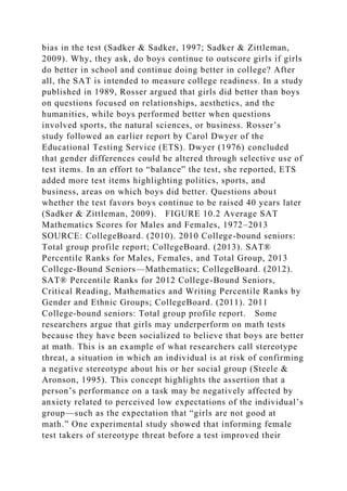 bias in the test (Sadker & Sadker, 1997; Sadker & Zittleman,
2009). Why, they ask, do boys continue to outscore girls if girls
do better in school and continue doing better in college? After
all, the SAT is intended to measure college readiness. In a study
published in 1989, Rosser argued that girls did better than boys
on questions focused on relationships, aesthetics, and the
humanities, while boys performed better when questions
involved sports, the natural sciences, or business. Rosser’s
study followed an earlier report by Carol Dwyer of the
Educational Testing Service (ETS). Dwyer (1976) concluded
that gender differences could be altered through selective use of
test items. In an effort to “balance” the test, she reported, ETS
added more test items highlighting politics, sports, and
business, areas on which boys did better. Questions about
whether the test favors boys continue to be raised 40 years later
(Sadker & Zittleman, 2009). FIGURE 10.2 Average SAT
Mathematics Scores for Males and Females, 1972–2013
SOURCE: CollegeBoard. (2010). 2010 College-bound seniors:
Total group profile report; CollegeBoard. (2013). SAT®
Percentile Ranks for Males, Females, and Total Group, 2013
College-Bound Seniors—Mathematics; CollegeBoard. (2012).
SAT® Percentile Ranks for 2012 College-Bound Seniors,
Critical Reading, Mathematics and Writing Percentile Ranks by
Gender and Ethnic Groups; CollegeBoard. (2011). 2011
College-bound seniors: Total group profile report. Some
researchers argue that girls may underperform on math tests
because they have been socialized to believe that boys are better
at math. This is an example of what researchers call stereotype
threat, a situation in which an individual is at risk of confirming
a negative stereotype about his or her social group (Steele &
Aronson, 1995). This concept highlights the assertion that a
person’s performance on a task may be negatively affected by
anxiety related to perceived low expectations of the individual’s
group—such as the expectation that “girls are not good at
math.” One experimental study showed that informing female
test takers of stereotype threat before a test improved their
 