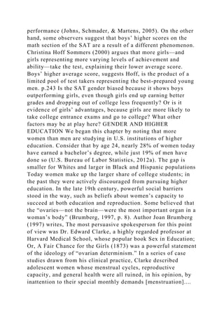 performance (Johns, Schmader, & Martens, 2005). On the other
hand, some observers suggest that boys’ higher scores on the
math section of the SAT are a result of a different phenomenon.
Christina Hoff Sommers (2000) argues that more girls—and
girls representing more varying levels of achievement and
ability—take the test, explaining their lower average score.
Boys’ higher average score, suggests Hoff, is the product of a
limited pool of test takers representing the best-prepared young
men. p.243 Is the SAT gender biased because it shows boys
outperforming girls, even though girls end up earning better
grades and dropping out of college less frequently? Or is it
evidence of girls’ advantages, because girls are more likely to
take college entrance exams and go to college? What other
factors may be at play here? GENDER AND HIGHER
EDUCATION We began this chapter by noting that more
women than men are studying in U.S. institutions of higher
education. Consider that by age 24, nearly 28% of women today
have earned a bachelor’s degree, while just 19% of men have
done so (U.S. Bureau of Labor Statistics, 2012a). The gap is
smaller for Whites and larger in Black and Hispanic populations
Today women make up the larger share of college students; in
the past they were actively discouraged from pursuing higher
education. In the late 19th century, powerful social barriers
stood in the way, such as beliefs about women’s capacity to
succeed at both education and reproduction. Some believed that
the “ovaries—not the brain—were the most important organ in a
woman’s body” (Brumberg, 1997, p. 8). Author Joan Brumberg
(1997) writes, The most persuasive spokesperson for this point
of view was Dr. Edward Clarke, a highly regarded professor at
Harvard Medical School, whose popular book Sex in Education;
Or, A Fair Chance for the Girls (1873) was a powerful statement
of the ideology of “ovarian determinism.” In a series of case
studies drawn from his clinical practice, Clarke described
adolescent women whose menstrual cycles, reproductive
capacity, and general health were all ruined, in his opinion, by
inattention to their special monthly demands [menstruation]....
 