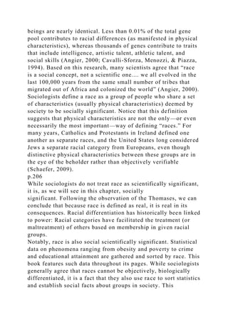 beings are nearly identical. Less than 0.01% of the total gene
pool contributes to racial differences (as manifested in physical
characteristics), whereas thousands of genes contribute to traits
that include intelligence, artistic talent, athletic talent, and
social skills (Angier, 2000; Cavalli-Sforza, Menozzi, & Piazza,
1994). Based on this research, many scientists agree that “race
is a social concept, not a scientific one.... we all evolved in the
last 100,000 years from the same small number of tribes that
migrated out of Africa and colonized the world” (Angier, 2000).
Sociologists define a race as a group of people who share a set
of characteristics (usually physical characteristics) deemed by
society to be socially significant. Notice that this definition
suggests that physical characteristics are not the only—or even
necessarily the most important—way of defining “races.” For
many years, Catholics and Protestants in Ireland defined one
another as separate races, and the United States long considered
Jews a separate racial category from Europeans, even though
distinctive physical characteristics between these groups are in
the eye of the beholder rather than objectively verifiable
(Schaefer, 2009).
p.206
While sociologists do not treat race as scientifically significant,
it is, as we will see in this chapter, socially
significant. Following the observation of the Thomases, we can
conclude that because race is defined as real, it is real in its
consequences. Racial differentiation has historically been linked
to power: Racial categories have facilitated the treatment (or
maltreatment) of others based on membership in given racial
groups.
Notably, race is also social scientifically significant. Statistical
data on phenomena ranging from obesity and poverty to crime
and educational attainment are gathered and sorted by race. This
book features such data throughout its pages. While sociologists
generally agree that races cannot be objectively, biologically
differentiated, it is a fact that they also use race to sort statistics
and establish social facts about groups in society. This
 