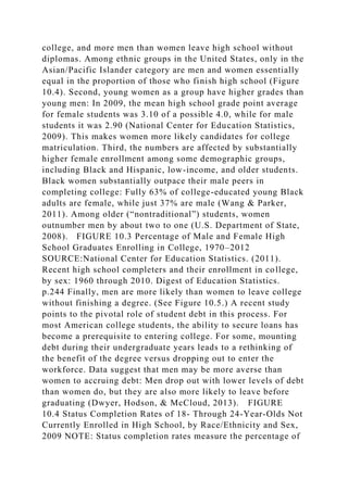 college, and more men than women leave high school without
diplomas. Among ethnic groups in the United States, only in the
Asian/Pacific Islander category are men and women essentially
equal in the proportion of those who finish high school (Figure
10.4). Second, young women as a group have higher grades than
young men: In 2009, the mean high school grade point average
for female students was 3.10 of a possible 4.0, while for male
students it was 2.90 (National Center for Education Statistics,
2009). This makes women more likely candidates for college
matriculation. Third, the numbers are affected by substantially
higher female enrollment among some demographic groups,
including Black and Hispanic, low-income, and older students.
Black women substantially outpace their male peers in
completing college: Fully 63% of college-educated young Black
adults are female, while just 37% are male (Wang & Parker,
2011). Among older (“nontraditional”) students, women
outnumber men by about two to one (U.S. Department of State,
2008). FIGURE 10.3 Percentage of Male and Female High
School Graduates Enrolling in College, 1970–2012
SOURCE:National Center for Education Statistics. (2011).
Recent high school completers and their enrollment in college,
by sex: 1960 through 2010. Digest of Education Statistics.
p.244 Finally, men are more likely than women to leave college
without finishing a degree. (See Figure 10.5.) A recent study
points to the pivotal role of student debt in this process. For
most American college students, the ability to secure loans has
become a prerequisite to entering college. For some, mounting
debt during their undergraduate years leads to a rethinking of
the benefit of the degree versus dropping out to enter the
workforce. Data suggest that men may be more averse than
women to accruing debt: Men drop out with lower levels of debt
than women do, but they are also more likely to leave before
graduating (Dwyer, Hodson, & McCloud, 2013). FIGURE
10.4 Status Completion Rates of 18- Through 24-Year-Olds Not
Currently Enrolled in High School, by Race/Ethnicity and Sex,
2009 NOTE: Status completion rates measure the percentage of
 