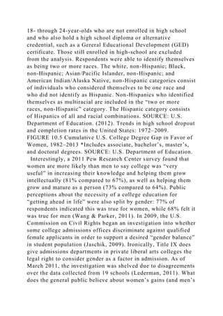 18- through 24-year-olds who are not enrolled in high school
and who also hold a high school diploma or alternative
credential, such as a Gereral Educational Development (GED)
certificate. Those still enrolled in high-school are excluded
from the analysis. Respondents were able to identify themselves
as being two or more races. The white, non-Hispanic; Black,
non-Hispanic; Asian/Pacific Islander, non-Hispanic; and
American Indian/Alaska Native, non-Hispanic categories consist
of individuals who considered themselves to be one race and
who did not identify as Hispanic. Non-Hispanics who identified
themselves as multiracial are included in the “two or more
races, non-Hispanic” category. The Hispanic category consists
of Hispanics of all and racial combinations. SOURCE: U.S.
Department of Education. (2012). Trends in high school dropout
and completion rates in the United States: 1972–2009.
FIGURE 10.5 Cumulative U.S. College Degree Gap in Favor of
Women, 1982–2013 *Includes associate, bachelor’s, master’s,
and doctoral degrees. SOURCE: U.S. Department of Education.
Interestingly, a 2011 Pew Research Center survey found that
women are more likely than men to say college was “very
useful” in increasing their knowledge and helping them grow
intellectually (81% compared to 67%), as well as helping them
grow and mature as a person (73% compared to 64%). Public
perceptions about the necessity of a college education for
“getting ahead in life” were also split by gender: 77% of
respondents indicated this was true for women, while 68% felt it
was true for men (Wang & Parker, 2011). In 2009, the U.S.
Commission on Civil Rights began an investigation into whether
some college admissions offices discriminate against qualified
female applicants in order to support a desired “gender balance”
in student population (Jaschik, 2009). Ironically, Title IX does
give admissions departments in private liberal arts colleges the
legal right to consider gender as a factor in admission. As of
March 2011, the investigation was shelved due to disagreements
over the data collected from 19 schools (Lederman, 2011). What
does the general public believe about women’s gains (and men’s
 