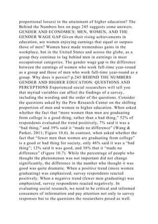 proportional losses) in the attainment of higher education? The
Behind the Numbers box on page 245 suggests some answers.
GENDER AND ECONOMICS: MEN, WOMEN, AND THE
GENDER WAGE GAP Given their rising achievements in
education, are women enjoying earnings that equal or surpass
those of men? Women have made tremendous gains in the
workplace, but in the United States and across the globe, as a
group they continue to lag behind men in earnings in most
occupational categories. The gender wage gap is the difference
between the earnings of women who work full-time year-round
as a group and those of men who work full-time year-round as a
group. Why does it persist? p.245 BEHIND THE NUMBERS
GENDER AND HIGHER EDUCATION: QUESTIONS AND
PERCEPTIONS Experienced social researchers will tell you
that myriad variables can affect the findings of a survey,
including the wording and the order of the questions. Consider
the questions asked by the Pew Research Center on the shifting
proportion of men and women in higher education. When asked
whether the fact that “more women than men are graduating
from college is a good thing, rather than a bad thing,” 52% of
respondents evaluated the trend positively, 7% said it was a
“bad thing,” and 39% said it “made no difference” (Wang &
Parker, 2011; Figure 10.6). In contrast, when asked whether the
fact that “fewer men than women are graduating from college”
is a good or bad thing for society, only 46% said it was a “bad
thing”; 12% said it was good, and 38% that it “made no
difference” (Figure 10.7). While the percentage of people who
thought the phenomenon was not important did not change
significantly, the difference in the number who thought it was
good was quite dramatic. When a positive trend (more women
graduating) was emphasized, survey respondents reacted
positively. When a negative trend (fewer men graduating) was
emphasized, survey respondents reacted negatively. In
evaluating social research, we need to be critical and informed
consumers of information and pay attention not only to survey
responses but to the questions the researchers posed as well.
 