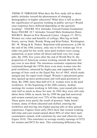 THINK IT THROUGH What does the Pew study tell us about
public attitudes toward the phenomenon of changing
demographics in higher education? What does it tell us about
the significance of question wording in public surveys? Would
your responses have differed depending on the question
wording? FIGURE 10.6 Attitudes Toward Female Graduation
Rates FIGURE 10.7 Attitudes Toward Male Graduation Rates
SOURCE: Based on Pew Research Center. (August 17, 2011).
Women see value and benefits of college; Men lag on both
fronts, survey finds, Wendy Wang and Kim Parker. Washington,
DC: W. Wang & K. Parker. Reprinted with permission. p.246 At
the end of the 19th century, only one in five women age 16 or
older was paid for her work; most paid workers were young,
unmarried, or poor (often all three) and held very low-wage
jobs. By 1950, five years after the end of World War II, the
proportion of American women working outside the home for
pay rose to one-third. The enormous economic expansion that
continued through the 1970s drew even more women into the
paid workforce, attracted by higher pay and supported by the
passage of laws such as the Equal Pay Act of 1963, which made
unequal pay for equal work illegal. Women’s educational gains
also opened up more professional and well-paid positions to
them. By 1980, more than half of U.S. women were in the paid
workforce. At the beginning of the 20th century, median
earnings for women working in full-time, year-round jobs were
only half as much as those for men. In 1963 they were still only
about three fifths as much, but by 1999 the gap had narrowed,
and women earned just over 72% of the median male wage.
These gains were partly the result of postwar “baby boom”
women, many of them educated and skilled, entering the
workforce and moving into higher-paying jobs as they gained
experience. Figures from early 2014 show that women working
full-time and year-round earned about 80% of what their male
counterparts earned, with variations by race and ethnicity (see
Figure 10.8). This translates to average weekly earnings of $722
for women and $872 for men. This continuing difference has
 