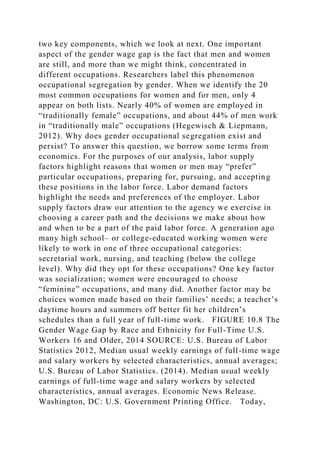two key components, which we look at next. One important
aspect of the gender wage gap is the fact that men and women
are still, and more than we might think, concentrated in
different occupations. Researchers label this phenomenon
occupational segregation by gender. When we identify the 20
most common occupations for women and for men, only 4
appear on both lists. Nearly 40% of women are employed in
“traditionally female” occupations, and about 44% of men work
in “traditionally male” occupations (Hegewisch & Liepmann,
2012). Why does gender occupational segregation exist and
persist? To answer this question, we borrow some terms from
economics. For the purposes of our analysis, labor supply
factors highlight reasons that women or men may “prefer”
particular occupations, preparing for, pursuing, and accepting
these positions in the labor force. Labor demand factors
highlight the needs and preferences of the employer. Labor
supply factors draw our attention to the agency we exercise in
choosing a career path and the decisions we make about how
and when to be a part of the paid labor force. A generation ago
many high school– or college-educated working women were
likely to work in one of three occupational categories:
secretarial work, nursing, and teaching (below the college
level). Why did they opt for these occupations? One key factor
was socialization; women were encouraged to choose
“feminine” occupations, and many did. Another factor may be
choices women made based on their families’ needs; a teacher’s
daytime hours and summers off better fit her children’s
schedules than a full year of full-time work. FIGURE 10.8 The
Gender Wage Gap by Race and Ethnicity for Full-Time U.S.
Workers 16 and Older, 2014 SOURCE: U.S. Bureau of Labor
Statistics 2012, Median usual weekly earnings of full-time wage
and salary workers by selected characteristics, annual averages;
U.S. Bureau of Labor Statistics. (2014). Median usual weekly
earnings of full-time wage and salary workers by selected
characteristics, annual averages. Economic News Release.
Washington, DC: U.S. Government Printing Office. Today,
 