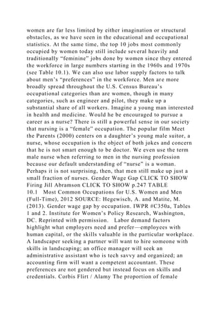 women are far less limited by either imagination or structural
obstacles, as we have seen in the educational and occupational
statistics. At the same time, the top 10 jobs most commonly
occupied by women today still include several heavily and
traditionally “feminine” jobs done by women since they entered
the workforce in large numbers starting in the 1960s and 1970s
(see Table 10.1). We can also use labor supply factors to talk
about men’s “preferences” in the workforce. Men are more
broadly spread throughout the U.S. Census Bureau’s
occupational categories than are women, though in many
categories, such as engineer and pilot, they make up a
substantial share of all workers. Imagine a young man interested
in health and medicine. Would he be encouraged to pursue a
career as a nurse? There is still a powerful sense in our society
that nursing is a “female” occupation. The popular film Meet
the Parents (2000) centers on a daughter’s young male suitor, a
nurse, whose occupation is the object of both jokes and concern
that he is not smart enough to be doctor. We even use the term
male nurse when referring to men in the nursing profession
because our default understanding of “nurse” is a woman.
Perhaps it is not surprising, then, that men still make up just a
small fraction of nurses. Gender Wage Gap CLICK TO SHOW
Firing Jill Abramson CLICK TO SHOW p.247 TABLE
10.1 Most Common Occupations for U.S. Women and Men
(Full-Time), 2012 SOURCE: Hegewisch, A. and Matite, M.
(2013). Gender wage gap by occupation. IWPR #C350a, Tables
1 and 2. Institute for Women’s Policy Research, Washington,
DC. Reprinted with permission. Labor demand factors
highlight what employers need and prefer—employees with
human capital, or the skills valuable in the particular workplace.
A landscaper seeking a partner will want to hire someone with
skills in landscaping; an office manager will seek an
administrative assistant who is tech savvy and organized; an
accounting firm will want a competent accountant. These
preferences are not gendered but instead focus on skills and
credentials. Corbis Flirt / Alamy The proportion of female
 
