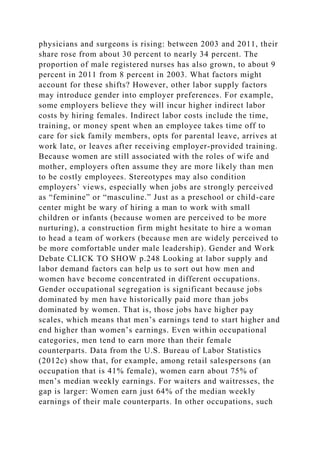 physicians and surgeons is rising: between 2003 and 2011, their
share rose from about 30 percent to nearly 34 percent. The
proportion of male registered nurses has also grown, to about 9
percent in 2011 from 8 percent in 2003. What factors might
account for these shifts? However, other labor supply factors
may introduce gender into employer preferences. For example,
some employers believe they will incur higher indirect labor
costs by hiring females. Indirect labor costs include the time,
training, or money spent when an employee takes time off to
care for sick family members, opts for parental leave, arrives at
work late, or leaves after receiving employer-provided training.
Because women are still associated with the roles of wife and
mother, employers often assume they are more likely than men
to be costly employees. Stereotypes may also condition
employers’ views, especially when jobs are strongly perceived
as “feminine” or “masculine.” Just as a preschool or child-care
center might be wary of hiring a man to work with small
children or infants (because women are perceived to be more
nurturing), a construction firm might hesitate to hire a woman
to head a team of workers (because men are widely perceived to
be more comfortable under male leadership). Gender and Work
Debate CLICK TO SHOW p.248 Looking at labor supply and
labor demand factors can help us to sort out how men and
women have become concentrated in different occupations.
Gender occupational segregation is significant because jobs
dominated by men have historically paid more than jobs
dominated by women. That is, those jobs have higher pay
scales, which means that men’s earnings tend to start higher and
end higher than women’s earnings. Even within occupational
categories, men tend to earn more than their female
counterparts. Data from the U.S. Bureau of Labor Statistics
(2012c) show that, for example, among retail salespersons (an
occupation that is 41% female), women earn about 75% of
men’s median weekly earnings. For waiters and waitresses, the
gap is larger: Women earn just 64% of the median weekly
earnings of their male counterparts. In other occupations, such
 