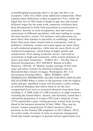 as bookkeeping/accounting, there is no gap, but this is an
exception. Table 10.2 offers some additional comparisons. What
explains these differences within occupations? First, while the
Equal Pay Act of 1963 made it illegal to pay men and women
different wages for the same work, numerous violations have
been documented in fields from journalism to construction to
academia. Second, in some occupations, men and women
concentrate in different specialties, with men tending to occupy
the most lucrative sectors. For instance, male physicians are
more likely than females to specialize in cardiology, which pays
better than areas where women tend to concentrate, such as
pediatrics. Similarly, women real estate agents are more likely
to sell residential properties, while men are more likely to sell
commercial properties, which bring in higher profits and
commissions. Even among restaurant servers, men tend to
concentrate in high-end restaurants, while women dominate in
diners and chain restaurants. TABLE 10.2 The Pay Gap in
Selected Occupations, 2011 SOURCE: Bureau of Labor
Statistics. (2012d). 39. Median weekly earnings of full-time
wage and salary workers by detailed occupation and sex.
Household Data Annual Averages. Washington, DC: U.S.
Government Printing Office. MEN, WOMEN, AND
WORKPLACE PROMOTION: GLASS CEILINGS AND GLASS
ESCALATORS When it comes to the positions with the highest
status and pay, qualified women still encounter a glass ceiling,
an artificial boundary that allows them to see the next
occupational level even as structural obstacles keep them from
reaching it. A 2006 study of 1,200 executives in eight countries,
including the United States, Austria, and Australia, found that a
substantial proportion of women (70%) and a majority of men
(57%) agreed that a glass ceiling prevents women from moving
ahead in the business hierarchy (Clark, 2006). They may be
correct; women occupied just 18 chief executive officer
positions in the Fortune 500 companies in 2012 (Hoare, 2012).
An earlier study of women of color in corporate management
found that female managers in general earned significantly less
 