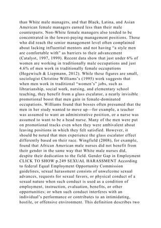 than White male managers, and that Black, Latina, and Asian
American female managers earned less than their male
counterparts. Non-White female managers also tended to be
concentrated in the lowest-paying management positions. Those
who did reach the senior management level often complained
about lacking influential mentors and not having “a style men
are comfortable with” as barriers to their advancement
(Catalyst, 1997, 1999). Recent data show that just under 6% of
women are working in traditionally male occupations and just
4.6% of men work in traditionally female occupations
(Hegewisch & Liepmann, 2012). While these figures are small,
sociologist Christine Williams’s (1995) work suggests that
when men work in traditional “women’s” jobs, such as
librarianship, social work, nursing, and elementary school
teaching, they benefit from a glass escalator, a nearly invisible
promotional boost that men gain in female-dominated
occupations. Williams found that bosses often presumed that the
men in her study wanted to move up—for example, a teacher
was assumed to want an administrative position, or a nurse was
assumed to want to be a head nurse. Many of the men were put
on promotional tracks even when they were ambivalent about
leaving positions in which they felt satisfied. However, it
should be noted that men experience the glass escalator effect
differently based on their race. Wingfield (2008), for example,
found that African American male nurses did not benefit from
their gender in the same way that White male nurses did,
despite their dedication to the field. Gender Gap in Employment
CLICK TO SHOW p.249 SEXUAL HARASSMENT According
to federal Equal Employment Opportunity Commission
guidelines, sexual harassment consists of unwelcome sexual
advances, requests for sexual favors, or physical conduct of a
sexual nature when such conduct is used as a condition of
employment, instruction, evaluation, benefits, or other
opportunities; or when such conduct interferes with an
individual’s performance or contributes to an intimidating,
hostile, or offensive environment. This definition describes two
 