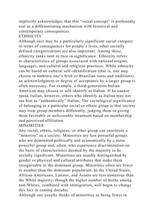 implicitly acknowledges that this “social concept” is profoundly
real as a differentiating mechanism with historical and
contemporary consequences.
ETHNICITY
Although race may be a particularly significant social category
in terms of consequences for people’s lives, other socially
defined categorizations are also important. Among these,
ethnicity ranks next to race in significance. Ethnicity refers
to characteristics of groups associated with national origins,
languages, and cultural and religious practices. While ethnicity
can be based on cultural self-identification (that is, one may
choose to embrace one’s Irish or Brazilian roots and traditions),
an acknowledgment or degree of acceptance by a larger group is
often necessary. For example, a third-generation Italian
American may choose to self-identify as Italian. If he cannot
speak Italian, however, others who identify as Italian may not
see him as “authentically” Italian. The sociological significance
of belonging to a particular racial or ethnic group is that society
may treat group members differently, judging them or giving
them favorable or unfavorable treatment based on membership
and perceived affiliation.
MINORITIES
Any racial, ethnic, religious, or other group can constitute a
“minority” in a society. Minorities are less powerful groups
who are dominated politically and economically by a more
powerful group and, often, who experience discrimination on
the basis of characteristics deemed by the majority to be
socially significant. Minorities are usually distinguished by
gender or physical and cultural attributes that make them
recognizable to the dominant group. Minorities often are fewer
in number than the dominant population. In the United States,
African Americans, Latinos, and Asians are less numerous than
the White majority, though the higher number of births among
non-Whites, combined with immigration, will begin to change
this fact in coming decades.
Although one usually thinks of minorities as being fewer in
 