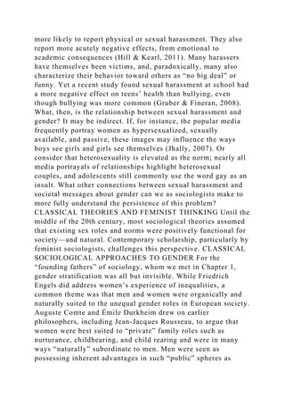 more likely to report physical or sexual harassment. They also
report more acutely negative effects, from emotional to
academic consequences (Hill & Kearl, 2011). Many harassers
have themselves been victims, and, paradoxically, many also
characterize their behavior toward others as “no big deal” or
funny. Yet a recent study found sexual harassment at school had
a more negative effect on teens’ health than bullying, even
though bullying was more common (Gruber & Fineran, 2008).
What, then, is the relationship between sexual harassment and
gender? It may be indirect. If, for instance, the popular media
frequently portray women as hypersexualized, sexually
available, and passive, these images may influence the ways
boys see girls and girls see themselves (Jhally, 2007). Or
consider that heterosexuality is elevated as the norm; nearly all
media portrayals of relationships highlight heterosexual
couples, and adolescents still commonly use the word gay as an
insult. What other connections between sexual harassment and
societal messages about gender can we as sociologists make to
more fully understand the persistence of this problem?
CLASSICAL THEORIES AND FEMINIST THINKING Until the
middle of the 20th century, most sociological theories assumed
that existing sex roles and norms were positively functional for
society—and natural. Contemporary scholarship, particularly by
feminist sociologists, challenges this perspective. CLASSICAL
SOCIOLOGICAL APPROACHES TO GENDER For the
“founding fathers” of sociology, whom we met in Chapter 1,
gender stratification was all but invisible. While Friedrich
Engels did address women’s experience of inequalities, a
common theme was that men and women were organically and
naturally suited to the unequal gender roles in European society.
Auguste Comte and Émile Durkheim drew on earlier
philosophers, including Jean-Jacques Rousseau, to argue that
women were best suited to “private” family roles such as
nurturance, childbearing, and child rearing and were in many
ways “naturally” subordinate to men. Men were seen as
possessing inherent advantages in such “public” spheres as
 
